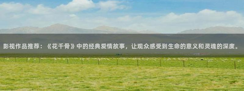 爱神巧克力策驰影院：影视作品推荐：《花千骨》中的经典爱情故事，让观众感受到生命的意义和灵魂的深度。